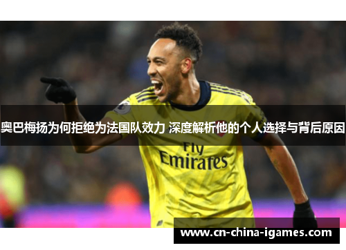 奥巴梅扬为何拒绝为法国队效力 深度解析他的个人选择与背后原因