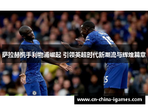 萨拉赫携手利物浦崛起 引领英超时代新潮流与辉煌篇章 萨拉赫携手利物浦崛起 引领英超时代新潮流与辉煌篇章