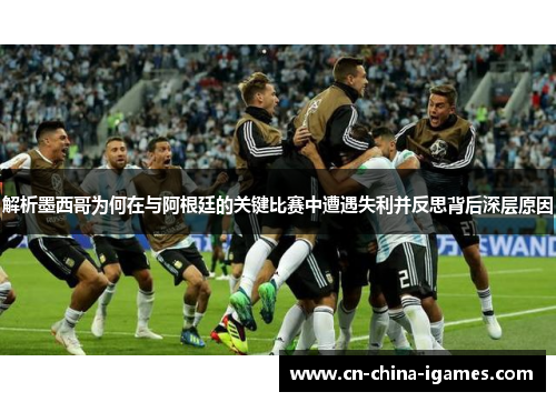 解析墨西哥为何在与阿根廷的关键比赛中遭遇失利并反思背后深层原因 解析墨西哥为何在与阿根廷的关键比赛中遭遇失利并反思背后深层原因