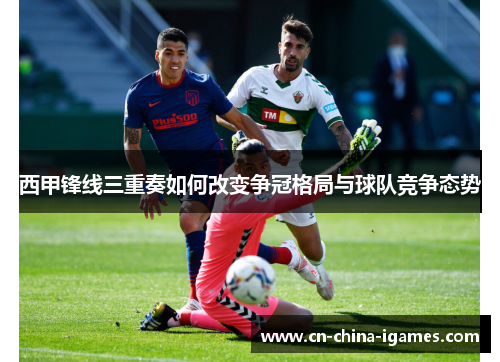 西甲锋线三重奏如何改变争冠格局与球队竞争态势 西甲锋线三重奏如何改变争冠格局与球队竞争态势