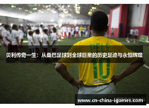 贝利传奇一生：从桑巴足球到全球巨星的历史足迹与永恒辉煌