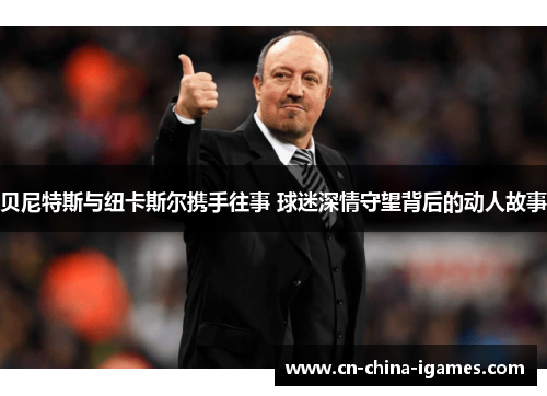 贝尼特斯与纽卡斯尔携手往事 球迷深情守望背后的动人故事 贝尼特斯与纽卡斯尔携手往事 球迷深情守望背后的动人故事