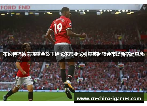 布伦特福德豪掷重金签下伊戈尔蒂亚戈引爆英超转会市场新格局悬念 布伦特福德豪掷重金签下伊戈尔蒂亚戈引爆英超转会市场新格局悬念