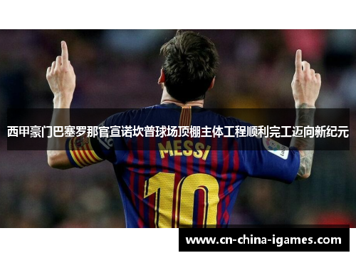 西甲豪门巴塞罗那官宣诺坎普球场顶棚主体工程顺利完工迈向新纪元