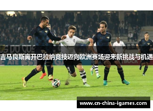 吉马良斯离开巴拉纳竞技迈向欧洲赛场迎来新挑战与机遇