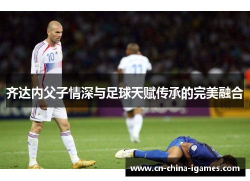 齐达内父子情深与足球天赋传承的完美融合