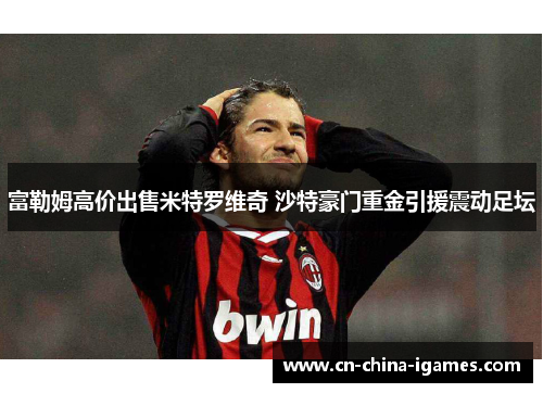 富勒姆高价出售米特罗维奇 沙特豪门重金引援震动足坛