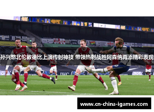 孙兴慜北伦敦德比上演传射神技 带领热刺战胜阿森纳再添精彩表现
